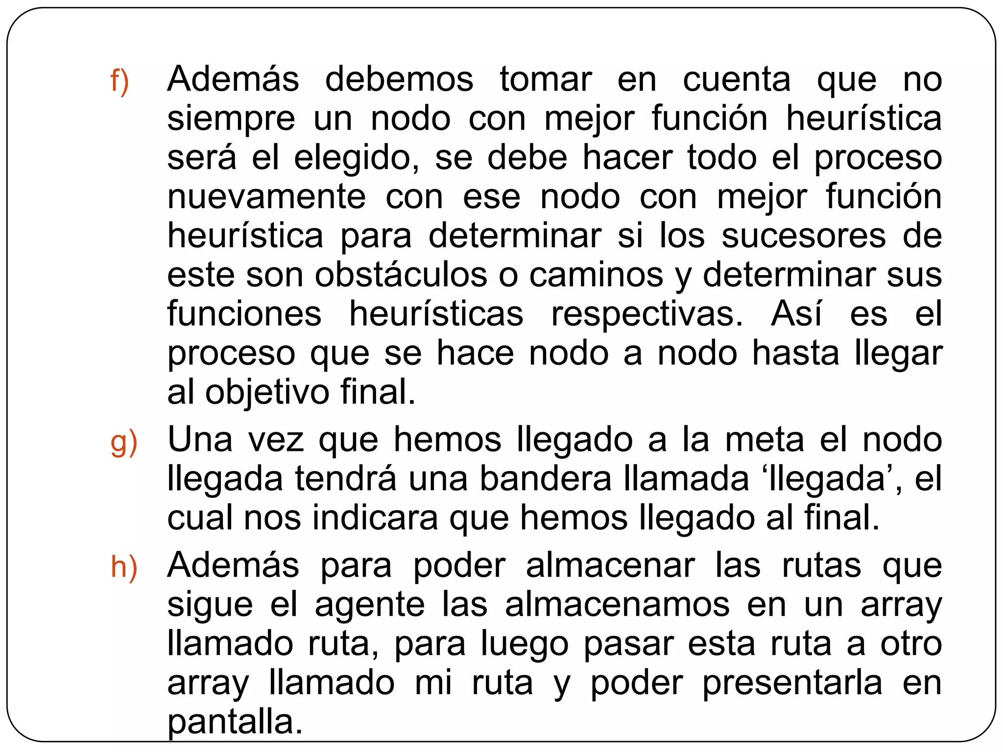 Además debemos tomar en cuenta que no siempre un nodo con mejor función heurística será el elegido, se debe hacer todo el proceso nuevamente con ese nodo con mejor función heurística para determinar si los sucesores de este son obstáculos o caminos y determinar sus funciones heurísticas respectivas. Así es el proceso que se hace nodo a nodo hasta llegar al objetivo final.Una vez que hemos llegado a la meta el nodo llegada tendrá una bandera llamada ‘llegada’, el cual nos indicara que hemos llegado al final.Además para poder almacenar las rutas que sigue el agente las almacenamos en un array llamado ruta, para luego pasar esta ruta a otro array llamado mi ruta y poder presentarla en pantalla.