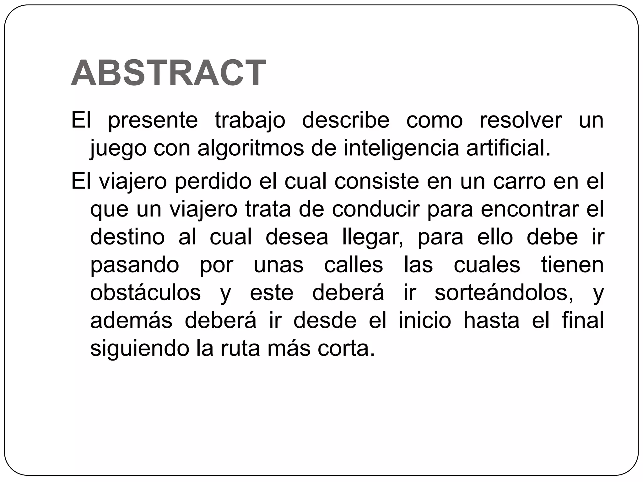 ABSTRACTEl presente trabajo describe como resolver un juego con algoritmos de inteligencia artificial.El viajero perdido el cual consiste en un carro en el que un viajero trata de conducir para encontrar el destino al cual desea llegar, para ello debe ir pasando por unas calles las cuales tienen obstáculos y este deberá ir sorteándolos, y además deberá ir desde el inicio hasta el final siguiendo la ruta más corta.