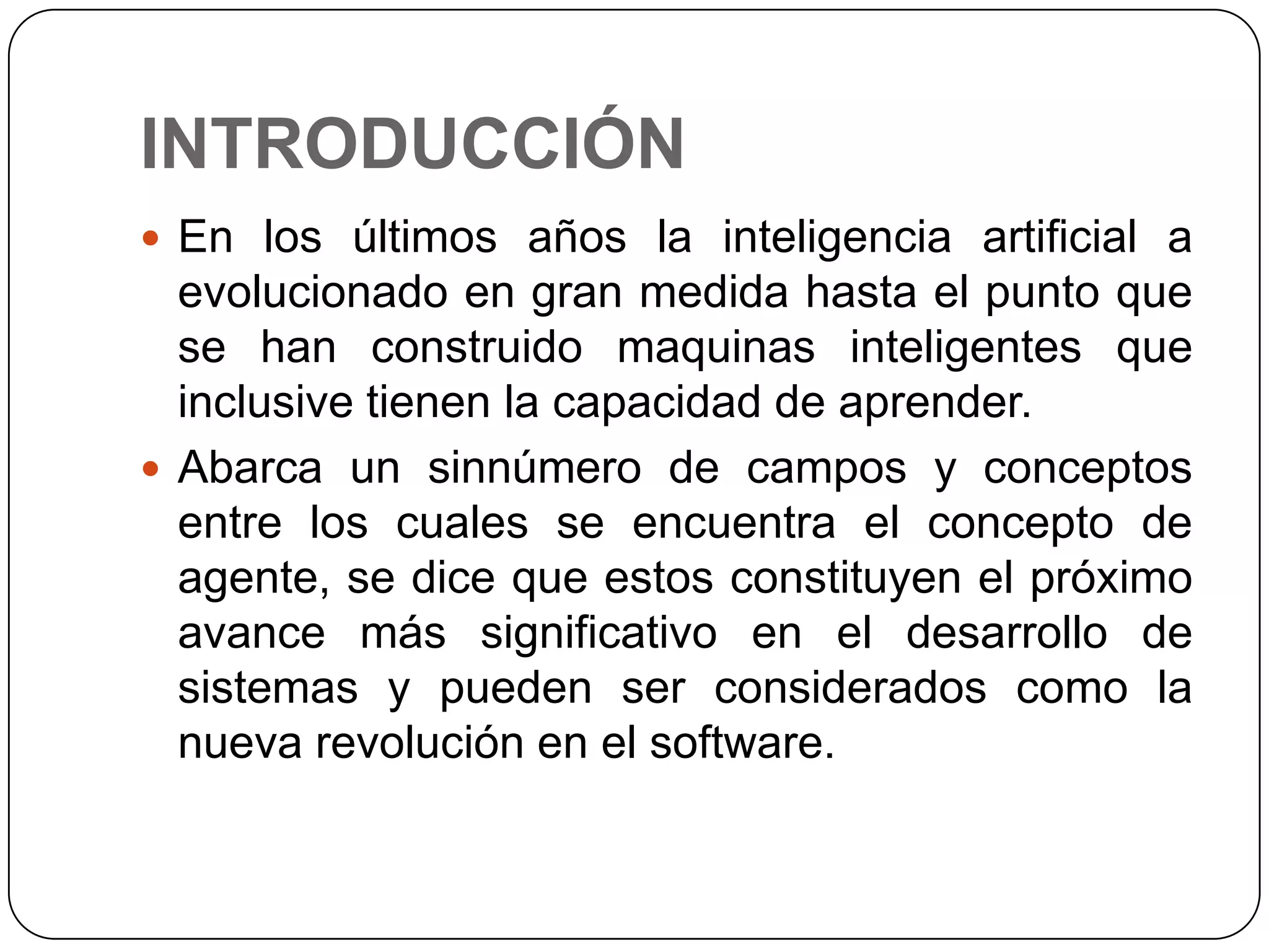 INTRODUCCIÓNEn los últimos años la inteligencia artificial a evolucionado en gran medida hasta el punto que se han construido maquinas inteligentes que inclusive tienen la capacidad de aprender.Abarca un sinnúmero de campos y conceptos entre los cuales se encuentra el concepto de agente, se dice que estos constituyen el próximo avance más significativo en el desarrollo de sistemas y pueden ser considerados como la nueva revolución en el software.