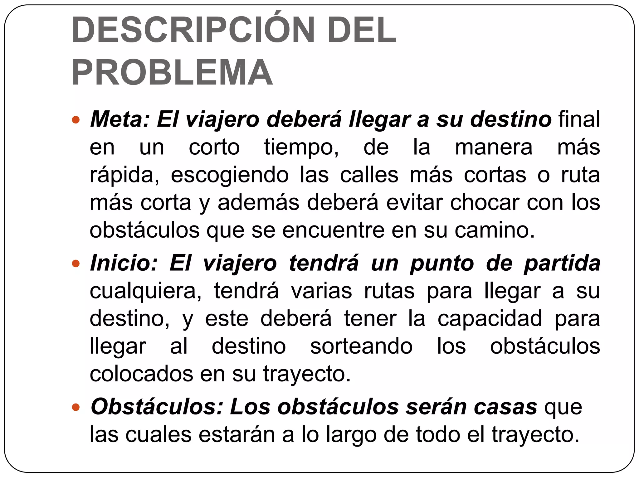 DESCRIPCIÓN DEL PROBLEMAMeta: El viajero deberá llegar a su destino final en un corto tiempo, de la manera más rápida, escogiendo las calles más cortas o ruta más corta y además deberá evitar chocar con los obstáculos que se encuentre en su camino.Inicio: El viajero tendrá un punto de partida cualquiera, tendrá varias rutas para llegar a su destino, y este deberá tener la capacidad para llegar al destino sorteando los obstáculos colocados en su trayecto.Obstáculos: Los obstáculos serán casas que las cuales estarán a lo largo de todo el trayecto.