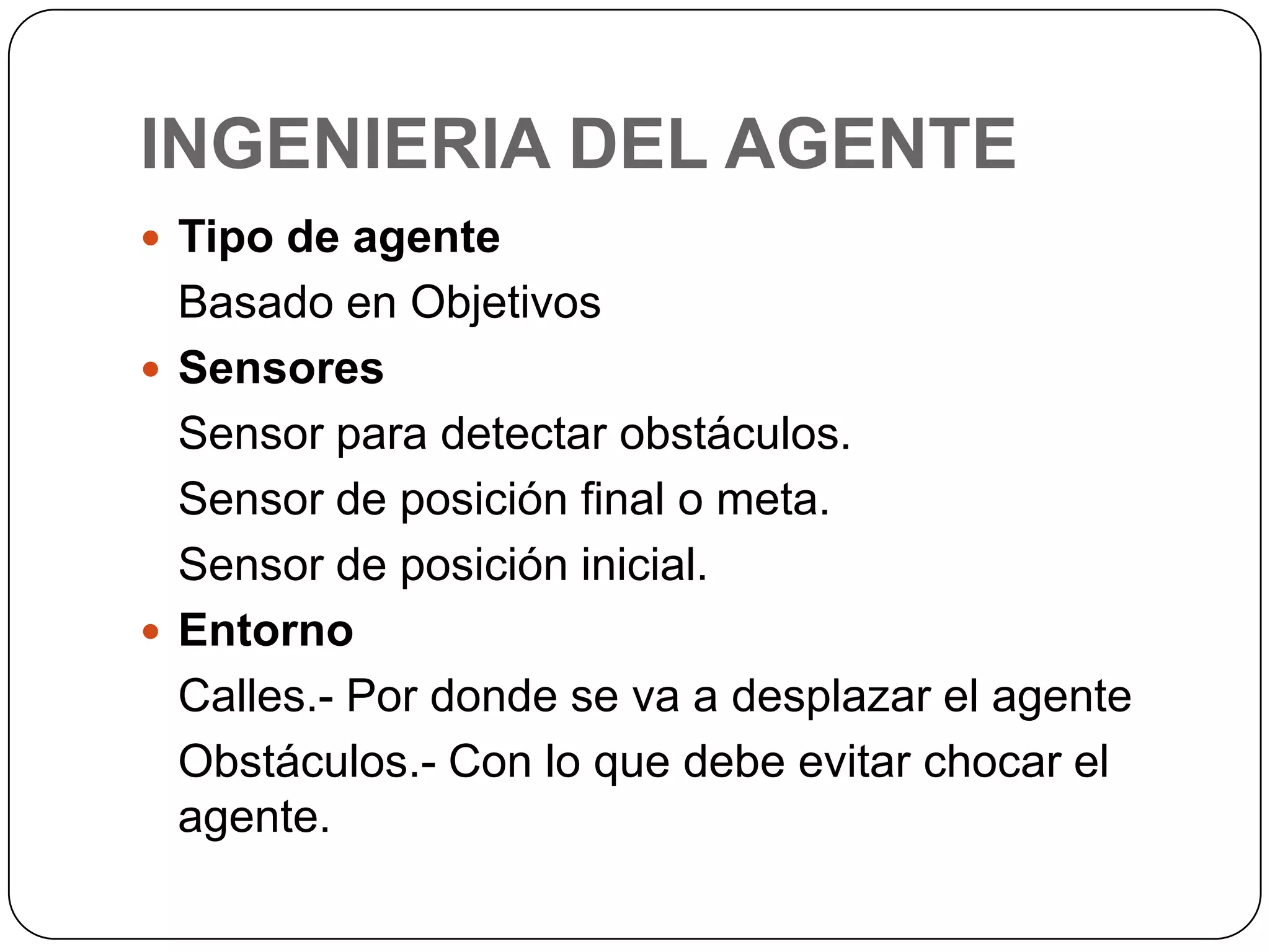 INGENIERIA DEL AGENTETipo de agenteBasado en ObjetivosSensoresSensor para detectar obstáculos.	Sensor de posición final o meta.	Sensor de posición inicial.EntornoCalles.- Por donde se va a desplazar el agente	Obstáculos.- Con lo que debe evitar chocar el agente.