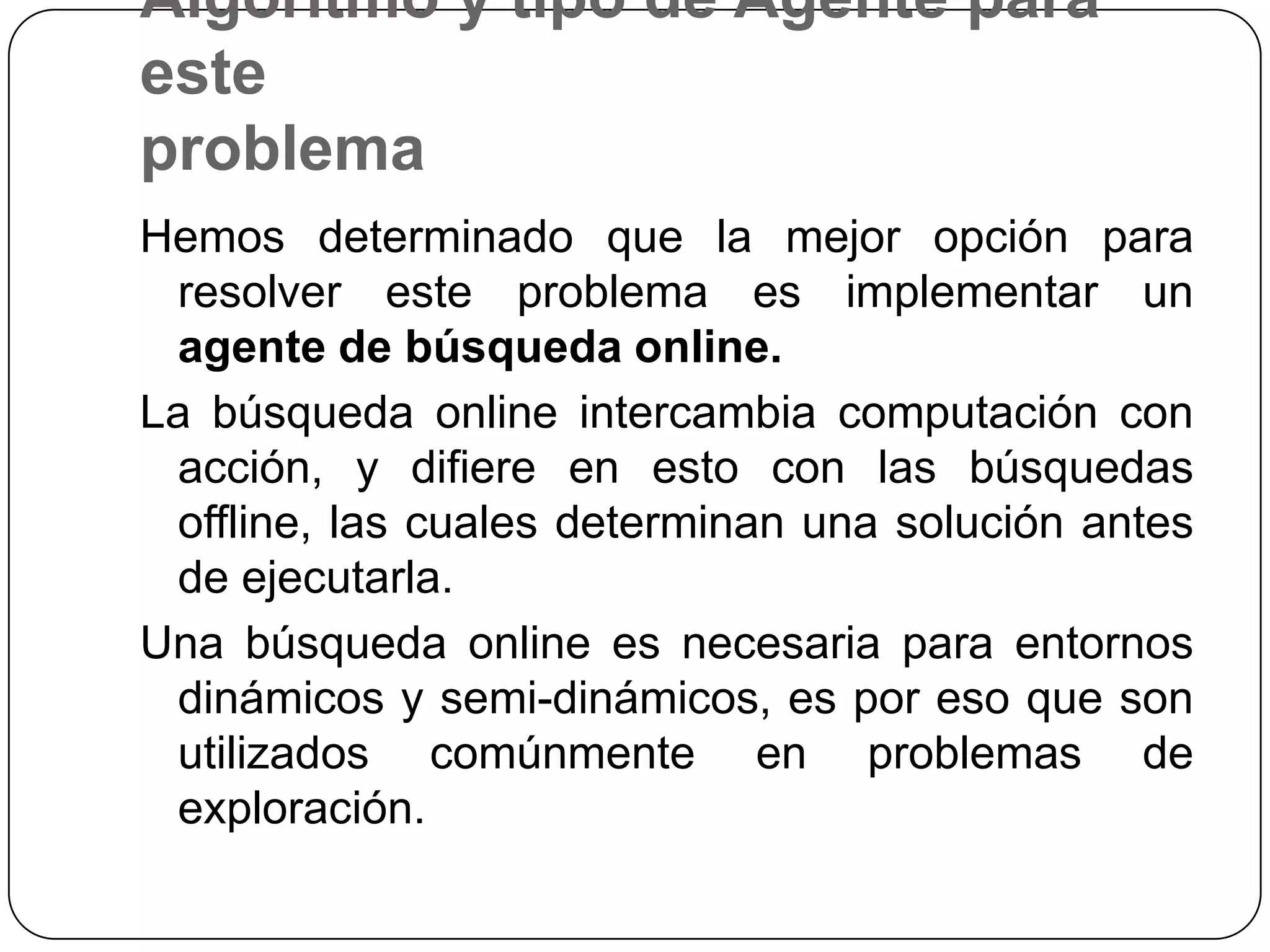Algoritmo y tipo de Agente para esteproblemaHemos determinado que la mejor opción para resolver este problema es implementar un agente de búsqueda online.La búsqueda online intercambia computación con acción, y difiere en esto con las búsquedas offline, las cuales determinan una solución antes de ejecutarla.Una búsqueda online es necesaria para entornos dinámicos y semi-dinámicos, es por eso que son utilizados comúnmente en problemas de exploración.