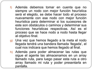 Además debemos tomar en cuenta que no siempre un nodo con mejor función heurística será el elegido, se debe hacer todo el proceso nuevamente con ese nodo con mejor función heurística para determinar si los sucesores de este son obstáculos o caminos y determinar sus funciones heurísticas respectivas. Así es el proceso que se hace nodo a nodo hasta llegar al objetivo final.Una vez que hemos llegado a la meta el nodo llegada tendrá una bandera llamada ‘llegada’, el cual nos indicara que hemos llegado al final.Además para poder almacenar las rutas que sigue el agente las almacenamos en un array llamado ruta, para luego pasar esta ruta a otro array llamado mi ruta y poder presentarla en pantalla.