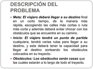 DESCRIPCIÓN DEL PROBLEMAMeta: El viajero deberá llegar a su destino final en un corto tiempo, de la manera más rápida, escogiendo las calles más cortas o ruta más corta y además deberá evitar chocar con los obstáculos que se encuentre en su camino.Inicio: El viajero tendrá un punto de partida cualquiera, tendrá varias rutas para llegar a su destino, y este deberá tener la capacidad para llegar al destino sorteando los obstáculos colocados en su trayecto.Obstáculos: Los obstáculos serán casas que las cuales estarán a lo largo de todo el trayecto.