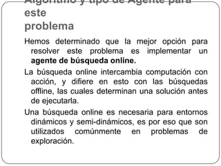 Algoritmo y tipo de Agente para esteproblemaHemos determinado que la mejor opción para resolver este problema es implementar un agente de búsqueda online.La búsqueda online intercambia computación con acción, y difiere en esto con las búsquedas offline, las cuales determinan una solución antes de ejecutarla.Una búsqueda online es necesaria para entornos dinámicos y semi-dinámicos, es por eso que son utilizados comúnmente en problemas de exploración.