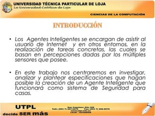 Los  Agentes Inteligentes se encargan de asistir al usuario de Internet  y en otros entornos, en la realización de tareas concretas, las cuales se basan en percepciones dadas por los múltiples sensores que posee. En este trabajo nos centraremos en investigar, analizar y plantear especificaciones que hagan posible la creación de un Agente Inteligente que funcionará como sistema de Seguridad para casas. 