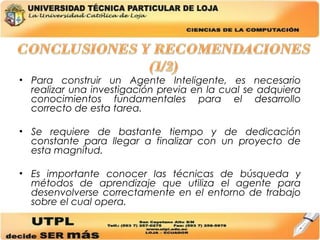 Para construir un Agente Inteligente, es necesario realizar una investigación previa en la cual se adquiera conocimientos fundamentales para el desarrollo correcto de esta tarea. Se requiere de bastante tiempo y de dedicación constante para llegar a finalizar con un proyecto de esta magnitud. Es importante conocer las técnicas de búsqueda y métodos de aprendizaje que utiliza el agente para desenvolverse correctamente en el entorno de trabajo sobre el cual opera. 