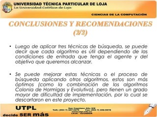 Luego de aplicar tres técnicas de búsqueda, se puede decir que cada algoritmo es útil dependiendo de las condiciones de entrada que tenga el agente y del objetivo que queremos alcanzar. Se puede mejorar estas técnicas o el proceso de búsqueda aplicando otros algoritmos, estos son más óptimos (como la combinación de los algoritmos Colonia de Hormigas y Evolutivo), pero tienen un grado mayor de dificultad de implementación, por lo cual se descartaron en este proyecto. 