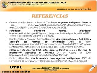 Cuesta Morales, Pedro, y Juan M. Corchado.  «Agentes Inteligentes, Tema 2.»  1999. http://www.robot.uji.es/docencia/II28/teoria/transparencias-tema02.pdf (último acceso: 23 de Diciembre de 2009). Fundación Wikimedia.  Agente Inteligente .  http://es.wikipedia.org/wiki/Agente_inteligente_%28inteligencia_artificial%29 (último acceso: 22 de Diciembre de 2009). Hípola, Pedro, y Benjamín Vargas-Quesada .  Agentes Inteligentes: Definición y Tipología. Los Agentes de Información .  Abril de 1999. http://www.elprofesionaldelainformacion.com/contenidos/1999/abril/agentes_inteligentes_definicion_y_tipologia_los_agentes_de_informacion.html. «Utilización de Agentes Inteligentes para la Construcción de Sistemas de Información Aplicados al Turismo.»  29 de Agosto de 2008. http://www.turismo.uma.es/turitec/turitec99/pdf/si8.pdf. Zunino, Alejandro . «Un Framework para Agentes Inteligentes.»  2009 de Noviembre de 9. http://www-2.dc.uba.ar/sadio/ejs/vol.4.1/Zunino_tesis.pd 
