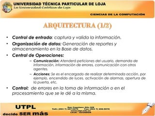 Control de entrada : captura y valida la información. Organización de datos:  Generación de reportes y almacenamiento en la Base de datos. Central de Operaciones: Comunicación:  Atenderá peticiones del usuario, demanda de información, información de errores, comunicación con otros agentes. Acciones:  Se es el encargado de realizar determinada acción, por ejemplo, encendido de luces, activación de alarmas, apertura de la puerta, etc. Control:  de errores en la toma de información o en el procesamiento que se le dé a la misma. 