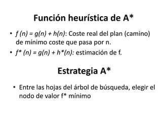 Función heurística de A*f (n) = g(n) + h(n): Coste real del plan (camino) de mínimo coste que pasa por n.f* (n) = g(n) + h*(n): estimación de f.Estrategia A*Entre las hojas del árbol de búsqueda, elegir el nodo de valor f* mínimoInterpretación fuerte de A*Una heurística suele facilitar la resolución de un problema, pero no garantiza que se resuelva.Una heurística es una “regla de tres” para un problema.Búsqueda: Optimalidad o incluso completitud no garantizados
