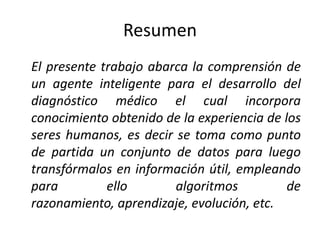 Resumen	El presente trabajo abarca la comprensión de un agente inteligente para el desarrollo del diagnóstico médico el cual incorpora  conocimiento obtenido de la experiencia de los seres humanos, es decir se toma como punto de partida un conjunto de datos para luego transfórmalos en información útil, empleando para ello algoritmos de razonamiento, aprendizaje, evolución, etc.