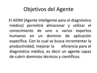 Objetivos del Agente   El AIDM (Agente inteligente para el diagnóstico médico) permitirá almacenar y utilizar el conocimiento de uno o varios expertos humanos en un dominio de aplicación específica. Con lo cual se busca incrementar la productividad, mejorar la      eficiencia para el diagnóstico médico, es decir un agente capaz de cubrir dominios técnicos y científicos.