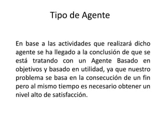 Tipo de AgenteEn base a las actividades que realizará dicho agente se ha llegado a la conclusión de que se está tratando con un Agente Basado en objetivos y basado en utilidad, ya que nuestro problema se basa en la consecución de un fin pero al mismo tiempo es necesario obtener un nivel alto de satisfacción. 