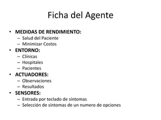 Ficha del AgenteMEDIDAS DE RENDIMIENTO:Salud del PacienteMinimizar CostosENTORNO:ClínicasHospitalesPacientesACTUADORES:ObservacionesResultadosSENSORES:Entrada por teclado de síntomasSelección de síntomas de un numero de opciones