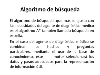 Algoritmo de búsqueda	El algoritmo de búsqueda  que más se ajusta con las necesidades del agente de diagnóstico médico es el algoritmo A* también llamado búsqueda en estrella.	En el caso del agente de diagnóstico médico se combinan los hechos y preguntas particulares, mediante el uso de la base de conocimiento, este motor seleccionará los datos y pasos adecuados para la representación de información útil.