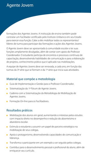 Agente Jovem




formações dos Agentes Jovens. A instituição de ensino também pode
contratar um Facilitador certificado pelo Instituto Unibanco em seu Estado
para exercer essa função. Cabe a eles mobilizar todos os representantes/
líderes de turma para participar das formações e ações dos Agentes Jovens.
O Agente Jovem deve ser apresentado à comunidade escolar e ter suas
funções amplamente divulgadas, além de contar com apoio do Professor
Coordenador. O estudante participa de encontros e processos contínuos de
capacitação, desenvolvendo habilidades de comunicação e para a elaboração
de projetos, conhecimento prático que é aplicado nas mobilizações.
A equipe de Agentes Jovens deve ser renovada, a cada ano, em função das
turmas da 3ª série que se formam e da 1ª série que inicia suas atividades.


Material que compõe a metodologia
   Guia de Implementação e Gestão para o Professor Coordenador.
   Sistematização do 1º Fórum de Agente Jovens.
   Caderno com a Sistematização da Metodologia de Mobilização de
   Agentes Jovens.
   Formação On-line para os Facilitadores.


Resultados práticos
   Mobilização dos alunos em geral, aumentando o interesse pelos estudos
   com impacto direto no desempenho e redução do absenteísmo e
   abandono escolar.
   Estimula o estudante a assumir um papel de parceiro estratégico na
   mobilização de seus colegas.
   Apoia o protagonismo, desenvolvendo capacidades de comunicação e
   liderança.
   Transforma o participante em um exemplo a ser seguido pelos colegas.
   Contribui para o desenvolvimento pessoal e profissional do aluno, além de
   enriquecer seu currículo.
 