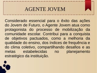 AGENTE JOVEM
Considerado essencial para o êxito das ações
do Jovem de Futuro, o Agente Jovem atua como
protagonista do processo de mobilização da
comunidade escolar. Contribui para a conquista
de objetivos pactuados, como a melhoria da
qualidade do ensino, dos índices de frequência e
do clima coletivo, compartilhando desafios e as
metas estabelecidas no planejamento
estratégico da instituição.
 