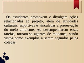 Os estudantes promovem e divulgam ações
relacionadas ao projeto, além de atividades
culturais, esportivas e vinculadas à preservação
do meio ambiente. Ao desempenharem essas
tarefas, tornam-se agentes de mudança, sendo
vistos como exemplos a serem seguidos pelos
colegas.
 