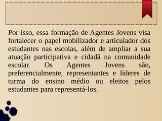 Por isso, essa formação de Agentes Jovens visa
fortalecer o papel mobilizador e articulador dos
estudantes nas escolas, além de ampliar a sua
atuação participativa e cidadã na comunidade
escolar. Os Agentes Jovens são,
preferencialmente, representantes e líderes de
turma do ensino médio ou eleitos pelos
estudantes para representá-los.
 
