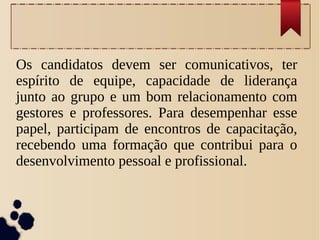 Os candidatos devem ser comunicativos, ter
espírito de equipe, capacidade de liderança
junto ao grupo e um bom relacionamento com
gestores e professores. Para desempenhar esse
papel, participam de encontros de capacitação,
recebendo uma formação que contribui para o
desenvolvimento pessoal e profissional.
 