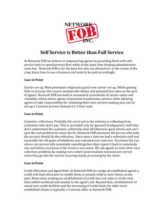  
	
  
                   Self	
  Service	
  is	
  Better	
  than	
  Full	
  Service	
  
	
  
At	
  Network	
  FOB	
  we	
  believe	
  in	
  empowering	
  agents	
  by	
  providing	
  them	
  with	
  self-­‐
service	
  tools	
  to	
  speed	
  process	
  flow	
  while	
  at	
  the	
  same	
  time	
  keeping	
  administrative	
  
costs	
  low.	
  	
  Network	
  FOB	
  is	
  for	
  the	
  best	
  few	
  who	
  see	
  themselves	
  as	
  the	
  cream	
  of	
  the	
  
crop,	
  know	
  how	
  to	
  run	
  a	
  business	
  and	
  want	
  to	
  be	
  paid	
  accordingly.	
  
	
  
Case	
  in	
  Point	
  
	
  	
  
Carrier	
  set-­‐up.	
  Most	
  principals	
  religiously	
  guard	
  new	
  carrier	
  set-­‐up.	
  While	
  gaining	
  
little	
  in	
  security	
  this	
  causes	
  innumerable	
  delays	
  and	
  potential	
  lost	
  sales	
  on	
  the	
  part	
  
of	
  agents.	
  Network	
  FOB	
  has	
  built	
  in	
  automated	
  crosschecks	
  of	
  carrier	
  safety	
  and	
  
reliability	
  which	
  advise	
  agents	
  of	
  potential	
  troublesome	
  carriers	
  while	
  allowing	
  
agents	
  to	
  take	
  responsibility	
  for	
  validating	
  their	
  own	
  carriers	
  making	
  new	
  carrier	
  
set-­‐up	
  a	
  2	
  minute	
  process	
  instead	
  of	
  a	
  2	
  hour	
  wait.	
  	
  
	
  
Case	
  in	
  Point	
  
	
  
Customer	
  collections.	
  Probably	
  the	
  worst	
  job	
  in	
  the	
  industry	
  is	
  collecting	
  from	
  
customers	
  who	
  don’t	
  pay.	
  This	
  is	
  seconded	
  only	
  by	
  ignorant	
  headquarters	
  staff	
  who	
  
don’t	
  understand	
  the	
  customer,	
  arbitrarily	
  shut	
  off	
  otherwise	
  good	
  clients	
  and	
  can’t	
  
spot	
  the	
  root	
  problem	
  let	
  alone	
  the	
  fix.	
  Network	
  FOB	
  maintains	
  the	
  person	
  who	
  sold	
  
the	
  account	
  should	
  do	
  the	
  collection.	
  	
  Once	
  upon	
  a	
  time	
  we	
  had	
  a	
  collection	
  staff	
  and	
  
invariably	
  the	
  old	
  game	
  of	
  telephone	
  was	
  repeated	
  over	
  and	
  over.	
  You	
  know	
  the	
  one	
  
where	
  one	
  person	
  tells	
  somebody	
  something	
  then	
  they	
  repeat	
  it	
  back	
  to	
  somebody	
  
else	
  and	
  before	
  you	
  know	
  it	
  the	
  result	
  is	
  non-­‐sense.	
  We	
  ask	
  agents	
  to	
  solve	
  their	
  own	
  
collection	
  problems	
  by	
  making	
  sure	
  orders	
  (and	
  resultant	
  invoices)	
  are	
  correct	
  
when	
  they	
  go	
  into	
  the	
  system	
  ensuring	
  timely	
  processing	
  by	
  the	
  client.	
  	
  
	
  
Case	
  in	
  Point	
  
	
  
Credit	
  Allocation	
  and	
  Agent	
  Risk.	
  At	
  Network	
  FOB	
  we	
  assign	
  all	
  established	
  agents	
  a	
  
credit	
  risk	
  limit	
  allowance	
  to	
  enable	
  them	
  to	
  extend	
  credit	
  to	
  new	
  clients	
  on	
  the	
  
spot.	
  Many	
  times	
  waiting	
  on	
  establishment	
  of	
  credit	
  has	
  cost	
  sales	
  or	
  at	
  the	
  very	
  
least	
  added	
  workload	
  and	
  anxiety	
  to	
  the	
  agent’s	
  job.	
  Beyond	
  that,	
  establishment	
  of	
  
actual	
  new	
  credit	
  facilities	
  and	
  the	
  increasing	
  of	
  credit	
  limits	
  for	
  older	
  more	
  
established	
  clients	
  is	
  typically	
  a	
  5-­‐minute	
  affair	
  at	
  Network	
  FOB.	
  	
  	
  
 