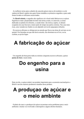 As melhores terras para o plantio da cana-de-açúcar eram as de nordeste e as do
sudeste do Brasil, regiões nas quais foram instaldos os primeiros engenhos e para onde
foram levados os africanos escravizados.
No Brasil colonia, o engenho não signficava só o local onde fabricava-se o açúcar.
Significava toda a propriedade do dono das terras,a mata, os canaviais, as áreas
dedicadas ao plantio de alimento, a casado dono das terras,a capela, os demais
ocupantes da casa ficavam a maior parte do tempo nas partes externas. Nas casa mais
ricas, uma varanda nos fundos ou um alpendre servia de espaçopara refeições.
Os escravos africanos se abrigavam na senzala que ficava nas áreas de serviços ou no
quintal. Em fazendas em que não havia senzala, eles dormiam no ar livre, ou na
cozhina, ao pé do fogao
A fabricação do açúcar
Um engenho de bom porte tinha no minimo cinquenta escravos africanos, quinze
juntas de bois e muita lenha.
Do engenho para a
usina
Hoje em dia, o açúcar ainda é um produto importante para a economia nacional,pois o
Brasil é um dos maiores produtores mundias desse produto.
A produçao de açúcar e
o meio ambinte
O platio da cana e a produçao do açúcar accarretam serios problemas para o meio
ambiente e muitas vez nvolvendo o desrespeito a alguns direitos humanos.
 