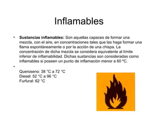 Inflamables
• Sustancias inflamables: Son aquellas capaces de formar una
mezcla, con el aire, en concentraciones tales que las haga formar una
flama espontáneamente o por la acción de una chispa. La
concentración de dicha mezcla se considera equivalente al límite
inferior de inflamabilidad. Dichas sustancias son consideradas como
inflamables si poseen un punto de inflamación menor a 60 ºC.
•
Queroseno: 38 °C a 72 °C
Diesel: 52 °C a 96 °C
Furfural: 62 °C
 