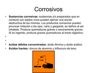Corrosivos
• Sustancias corrosivas: sustancias y/o preparados que en
contacto con tejidos vivos pueden ejercer una acción
destructiva de los mismos. Los productos corrosivos pueden
provocar irritación a los ojos, nariz y garganta; es dañino al ser
inhalado. Produce quemaduras graves o severamente graves.
Si es ingerido, produce graves quemaduras al tracto digestivo.
•
•
• ácidos débiles concentrados: ácido fórmico y ácido acético
• Ácidos fuertes: cloruro de aluminio y trifluoruro de boro.
 