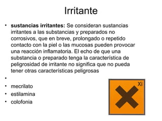 Irritante
• sustancias irritantes: Se consideran sustancias
irritantes a las substancias y preparados no
corrosivos, que en breve, prolongado o repetido
contacto con la piel o las mucosas pueden provocar
una reacción inflamatoria. El echo de que una
substancia o preparado tenga la característica de
peligrosidad de irritante no significa que no pueda
tener otras características peligrosas
•
• mecrilato
• estilamina
• colofonia
 