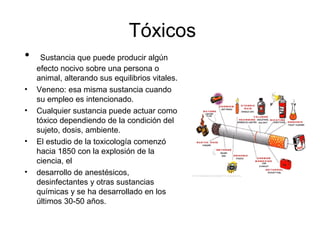 Tóxicos
• Sustancia que puede producir algún
efecto nocivo sobre una persona o
animal, alterando sus equilibrios vitales.
• Veneno: esa misma sustancia cuando
su empleo es intencionado.
• Cualquier sustancia puede actuar como
tóxico dependiendo de la condición del
sujeto, dosis, ambiente.
• El estudio de la toxicología comenzó
hacia 1850 con la explosión de la
ciencia, el
• desarrollo de anestésicos,
desinfectantes y otras sustancias
químicas y se ha desarrollado en los
últimos 30-50 años.
 
