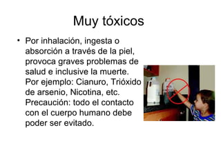 Muy tóxicos
• Por inhalación, ingesta o
absorción a través de la piel,
provoca graves problemas de
salud e inclusive la muerte.
Por ejemplo: Cianuro, Trióxido
de arsenio, Nicotina, etc.
Precaución: todo el contacto
con el cuerpo humano debe
poder ser evitado.
 
