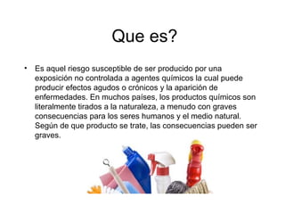 Que es?
• Es aquel riesgo susceptible de ser producido por una
exposición no controlada a agentes químicos la cual puede
producir efectos agudos o crónicos y la aparición de
enfermedades. En muchos países, los productos químicos son
literalmente tirados a la naturaleza, a menudo con graves
consecuencias para los seres humanos y el medio natural.
Según de que producto se trate, las consecuencias pueden ser
graves.
 