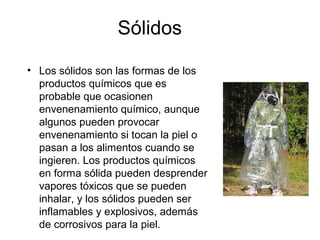 Sólidos
• Los sólidos son las formas de los
productos químicos que es
probable que ocasionen
envenenamiento químico, aunque
algunos pueden provocar
envenenamiento si tocan la piel o
pasan a los alimentos cuando se
ingieren. Los productos químicos
en forma sólida pueden desprender
vapores tóxicos que se pueden
inhalar, y los sólidos pueden ser
inflamables y explosivos, además
de corrosivos para la piel.
 