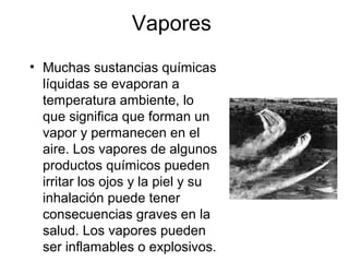 Vapores
• Muchas sustancias químicas
líquidas se evaporan a
temperatura ambiente, lo
que significa que forman un
vapor y permanecen en el
aire. Los vapores de algunos
productos químicos pueden
irritar los ojos y la piel y su
inhalación puede tener
consecuencias graves en la
salud. Los vapores pueden
ser inflamables o explosivos.
 