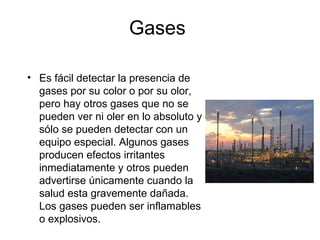 Gases
• Es fácil detectar la presencia de
gases por su color o por su olor,
pero hay otros gases que no se
pueden ver ni oler en lo absoluto y
sólo se pueden detectar con un
equipo especial. Algunos gases
producen efectos irritantes
inmediatamente y otros pueden
advertirse únicamente cuando la
salud esta gravemente dañada.
Los gases pueden ser inflamables
o explosivos.
 