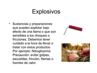 Explosivos
• Sustancias y preparaciones
que pueden explotar bajo
efecto de una llama o que son
sensibles a los choques o
fricciones. Debemos tener
cuidado a la hora de llevar o
tratar con estos productos.
Por ejemplo: Nitroglicerina
Precaución: evitar golpes,
sacudidas, fricción, flamas o
fuentes de calor.
 