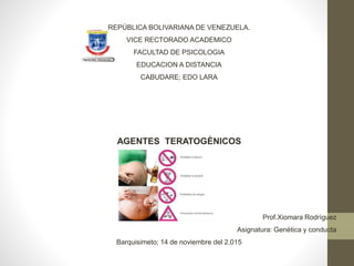 REPÚBLICA BOLIVARIANA DE VENEZUELA.
VICE RECTORADO ACADEMICO
FACULTAD DE PSICOLOGIA
EDUCACION A DISTANCIA
CABUDARE; EDO LARA
AGENTES TERATOGÈNICOS
Prof.Xiomara Rodríguez
Asignatura: Genética y conducta
Barquisimeto; 14 de noviembre del 2.015
 