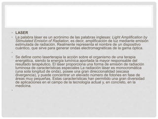 • LASER
• La palabra láser es un acrónimo de las palabras inglesas: Light Amplification by
Stimulated Emisión of Radiation, es decir, amplificación de luz mediante emisión
estimulada de radiación. Realmente representa el nombre de un dispositivo
cuántico, que sirve para generar ondas electromagnéticas de la gama óptica.
•
• Se define como laserterapia la acción sobre el organismo de una terapia
energética, siendo la energía lumínica aportada la mayor responsable del
resultado terapéutico. El láser proporciona una forma de emisión de radiación
luminosa de características especiales La radiación láser es monocromática
(una sola longitud de onda), posee una gran direccionalidad (escasa
divergencia), y puede concentrar un elevado número de fotones en fase de
áreas muy pequeñas. Estas características han permitido una gran diversidad
de aplicaciones en el campo de la tecnología actual y, en concreto, en la
medicina.
•
 