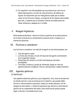 Terán Gonzales, Israel Ing. Ambiental Identificación de riesgos ambientales ciclo: II sección: 02

c) Por ingestión: Las enfermedades que se producen por esta vía se
deben básicamente a la falta de conocimientos y de hábitos de
higiene. Es importante que los trabajadores sepan que no deben
comer en los sitios de trabajo, a excepción de los lugares autorizados
para ello, y también que es necesario lavarse las manos antes de
tomar alimentos y después de ir al baño.

V.

Riesgos Higiénicos:
Enfermedad profesional.- Deterioro lento y paulatino de la salud producto
de la dosis recibida de un contaminante (concentración y tiempo) y/o a
sustancias agresivas.

VI.

Factores a considerar:
Los factores a considerar con relación al agente en las enfermedades, son:
Tipo del agente causal.
La forma de entrada o vía de introducción del agente contaminante
en el organismo humano.
Intensidad del contacto o acción continuada por períodos
prolongados.
Toxicidad, virulencia o grado de intensidad, según se trate de
agentes químicos, biológicos, físicos o psicosociales, respectivamente.

VII.

Agentes químicos:

1) Definición:
Son aquellos elementos químicos y sus compuestos, tal y como se encuentran
en estado natural o como se producen en la industria, que puedan dañar
directa o indirectamente a personas, bienes y/o medio ambiente. Se les
designa de esta manera a todas las sustancias que alteran la conformación
química de los componentes del medio. Esta modificación química puede
llegar a afectar a los demás seres vivos.

 
