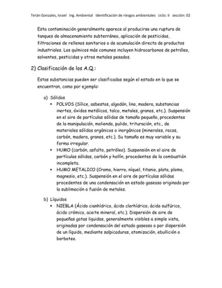 Terán Gonzales, Israel Ing. Ambiental Identificación de riesgos ambientales ciclo: II sección: 02

Esta contaminación generalmente aparece al producirse una ruptura de
tanques de almacenamiento subterráneo, aplicación de pesticidas,
filtraciones de rellenos sanitarios o de acumulación directa de productos
industriales. Los químicos más comunes incluyen hidrocarbonos de petróleo,
solventes, pesticidas y otros metales pesados.

2) Clasificación de los A.Q.:
Estas substancias pueden ser clasificadas según el estado en la que se
encuentran, como por ejemplo:
a) Sólidos
 POLVOS (Sílice, asbestos, algodón, lino, madera, substancias
inertes, óxidos metálicos, talco, metales, granos, etc.). Suspensión
en el aire de partículas sólidas de tamaño pequeño, procedentes
de la manipulación, molienda, pulido, trituración, etc., de
materiales sólidos orgánicos o inorgánicos (minerales, rocas,
carbón, madera, granos, etc.). Su tamaño es muy variable y su
forma irregular.
 HUMO (carbón, asfalto, petróleo). Suspensión en el aire de



partículas sólidas, carbón y hollín, procedentes de la combustión
incompleta.
HUMO METALICO (Cromo, hierro, níquel, titanio, plata, plomo,
magnesio, etc.). Suspensión en el aire de partículas sólidas
procedentes de una condensación en estado gaseoso originado por
la sublimación o fusión de metales.

b) Líquidos
 NIEBLA (Ácido cianhídrico, ácido clorhídrico, ácido sulfúrico,
ácido crómico, aceite mineral, etc.). Dispersión de aire de
pequeñas gotas liquidas, generalmente visibles a simple vista,
originadas por condensación del estado gaseoso o por dispersión
de un líquido, mediante salpicaduras, atomización, ebullición o
borboteo.

 