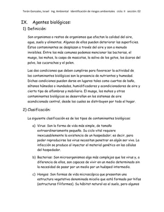 Terán Gonzales, Israel Ing. Ambiental Identificación de riesgos ambientales ciclo: II sección: 02

IX.

Agentes biológicos:

1) Definición:
Son organismos o restos de organismos que afectan la calidad del aire,
agua, suelo y alimentos. Algunos de ellos pueden deteriorar las superficies.
Estos contaminantes se desplazan a través del aire y son a menudo
invisibles. Entre los más comunes podemos mencionar las bacterias, el
musgo, los mohos, la caspa de mascotas, la saliva de los gatos, los ácaros del
polvo, las cucarachas y el polen.
Las dos condiciones que deben cumplirse para favorecer la actividad de
los contaminantes biológicos son la presencia de nutrientes y humedad.
Dichas condiciones pueden darse en lugares tales como cuartos de baño,
sótanos húmedos o inundados, humidificadores y acondicionadores de aire y
cierto tipo de alfombras y mobiliario. El musgo, los mohos y otros
contaminantes biológicos se desarrollan en los sistemas de aire
acondicionado central, desde los cuales se distribuyen por todo el hogar.

2) Clasificación:
La siguiente clasificación es de los tipos de contaminantes biológicos:
a) Virus: Son la forma de vida más simple, de tamaño
extraordinariamente pequeño. Su ciclo vital requiere
inexcusablemente la existencia de un hospedador; es decir, para
poder reproducirse los virus necesitan penetrar en algún ser vivo. La
infección se produce al inyectar el material genético en las células
del hospedador.
b) Bacterias: Son microorganismos algo más complejos que los virus y, a
diferencia de ellos, son capaces de vivir en un medio determinado sin
la necesidad de pasar por un medio por un huésped intermedio.
c) Hongos: Son formas de vida microscópica que presentan una
estructura vegetativa denominada micelio que está formado por hifas
(estructuras filiformes). Su hábitat natural es el suelo, pero algunos

 