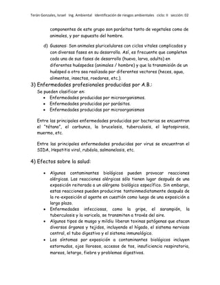 Terán Gonzales, Israel Ing. Ambiental Identificación de riesgos ambientales ciclo: II sección: 02

componentes de este grupo son parásitos tanto de vegetales como de
animales, y por supuesto del hombre.
d) Gusanos: Son animales pluricelulares con ciclos vitales complicados y
con diversas fases en su desarrollo. Así, es frecuente que completen
cada una de sus fases de desarrollo (huevo, larva, adulto) en
diferentes huéspedes (animales / hombre) y que la transmisión de un
huésped a otro sea realizada por diferentes vectores (heces, agua,
alimentos, insectos, roedores, etc.).

3) Enfermedades profesionales producidas por A.B.:
Se pueden clasificar en:
Enfermedades producidas por microorganismos.
Enfermedades producidas por parásitos.
Enfermedades producidas por microorganismos

Entre las principales enfermedades producidas por bacterias se encuentran
el “tétano”, el carbunco, la brucelosis, tuberculosis, el leptospirosis,
muermo, etc.
Entre las principales enfermedades producidas por virus se encuentran el
SIDA, Hepatitis viral, rubéola, salmonelosis, etc.

4) Efectos sobre la salud:
Algunos contaminantes biológicos pueden provocar reacciones
alérgicas. Las reacciones alérgicas sólo tienen lugar después de una
exposición reiterada a un alérgeno biológico específico. Sin embargo,
estas reacciones pueden producirse tantoinmediatamente después de
la re-exposición al agente en cuestión como luego de una exposición a
largo plazo.
Enfermedades infecciosas, como la gripe, el sarampión, la
tuberculosis y la varicela, se transmiten a través del aire.
Algunos tipos de musgo y mildiu liberan toxinas patógenas que atacan
diversos órganos y tejidos, incluyendo el hígado, el sistema nervioso
central, el tubo digestivo y el sistema inmunológico.
Los síntomas por exposición a contaminantes biológicos incluyen
estornudos, ojos llorosos, accesos de tos, insuficiencia respiratoria,
mareos, letargo, fiebre y problemas digestivos.

 
