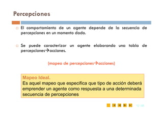 Percepciones
 El comportamiento de un agente depende de la secuencia de
percepciones en un momento dado.
 Se puede caracterizar un agente elaborando una tabla de
percepcionesacciones.
12
12 /35
/35
(mapeo de percepcionesacciones)
Mapeo Ideal.
Es aquel mapeo que especifica que tipo de acción deberá
emprender un agente como respuesta a una determinada
secuencia de percepciones
 