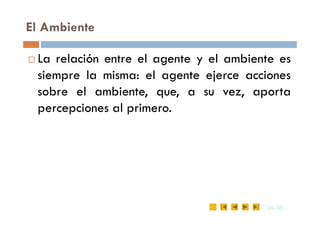 El Ambiente
 La relación entre el agente y el ambiente es
siempre la misma: el agente ejerce acciones
sobre el ambiente, que, a su vez, aporta
percepciones al primero.
24
24 /35
/35
percepciones al primero.
 