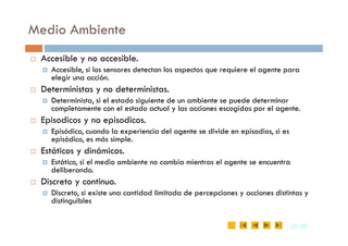 Medio Ambiente
 Accesible y no accesible.
 Accesible, si los sensores detectan los aspectos que requiere el agente para
elegir una acción.
 Deterministas y no deterministas.
 Determinista, si el estado siguiente de un ambiente se puede determinar
completamente con el estado actual y las acciones escogidas por el agente.
 Episodicos y no episodicos.
25
25 /35
/35
 Episodicos y no episodicos.
 Episódico, cuando la experiencia del agente se divide en episodios, si es
episódico, es más simple.
 Estáticos y dinámicos.
 Estático, si el medio ambiente no cambia mientras el agente se encuentra
deliberando.
 Discreto y continuo.
 Discreto, si existe una cantidad limitada de percepciones y acciones distintas y
distinguibles
 