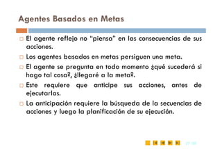 Agentes Basados en Metas
 El agente reflejo no “piensa” en las consecuencias de sus
acciones.
 Los agentes basados en metas persiguen una meta.
 El agente se pregunta en todo momento ¿qué sucederá si
hago tal cosa?, ¿llegaré a la meta?.
27
27 /35
/35
hago tal cosa?, ¿llegaré a la meta?.
 Este requiere que anticipe sus acciones, antes de
ejecutarlas.
 La anticipación requiere la búsqueda de la secuencias de
acciones y luego la planificación de su ejecución.
 