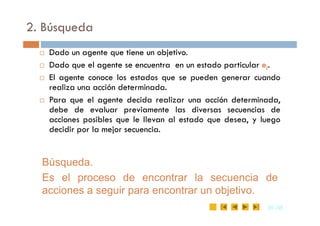 2. Búsqueda
 Dado un agente que tiene un objetivo.
 Dado que el agente se encuentra en un estado particular ei.
 El agente conoce los estados que se pueden generar cuando
realiza una acción determinada.
 Para que el agente decida realizar una acción determinada,
debe de evaluar previamente las diversas secuencias de
35
35 /35
/35
debe de evaluar previamente las diversas secuencias de
acciones posibles que le llevan al estado que desea, y luego
decidir por la mejor secuencia.
Búsqueda.
Es el proceso de encontrar la secuencia de
acciones a seguir para encontrar un objetivo.
 