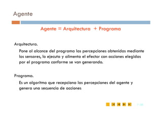 Agente
Agente = Arquitectura + Programa
Arquitectura.
Pone al alcance del programa las percepciones obtenidas mediante
los sensores, lo ejecuta y alimenta el efector con acciones elegidas
7
7 /35
/35
los sensores, lo ejecuta y alimenta el efector con acciones elegidas
por el programa conforme se van generando.
Programa.
Es un algoritmo que recepciona las percepciones del agente y
genera una secuencia de acciones
 