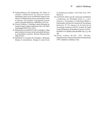99 Capítulo 6. Peloidoterapia
39. Tarkhan-Muuravi ID, Dzhakobiia NV. Effect of
complex rehabilitation by physical factors
(therapeutic mud, waves of millimeter range) on the
indices of inflammation process and immune status
in patients with traumas of peripheral nervous
system. Georgian Med News. 2006 Mar;(132):72-6.
40. Álvarez Nodarse, A. Brindeles salud utilizando las
fuentes de agua y fangos medicinales. Rev. Cub. Med.
Gral Integral,1993 9 (2) p. 193-6.
41. Bellometti S, Cecchettin M, LalliA, Galzigna L. Mud
pack treatment increases serum antioxidant defenses
in osteoarthrosic patients. Biomed Pharmacother
1996;50:50-7.
42. Bellometti S, Cecchettin M, Galzigna L. Mud pack
therapy in osteoarthrosis. changes in serum levels
of chondrocyte markers. Clin Chim Acta 1997;
268:101-6.
43. Saz Peiró P., Ortiz Lucas M.,Afecciones metabólicas
y endocrinas, En: Hernández Torres A., y cols.:
Técnicas y Tecnologías en Hidrología Médica e
Hidroterapia, Informe de Evaluación de Tecnologías
Sanitarias Nº 50, Agencia de Evaluación de
Tecnologías Sanitarias (AETS), Instituto de Salud
Carlos III Ministerio de Sanidad y Consumo, I.S.B.N.:
84-95463-33-4,Madrid,Juniodel2006;Cap.12,p.99-
106.
44. Norma Cubana NC-XX: 1997. Peloides.
Especificaciones. Oficina Nacional de Normalización,
1997, Ciudad de La Habana, Cuba.
 
